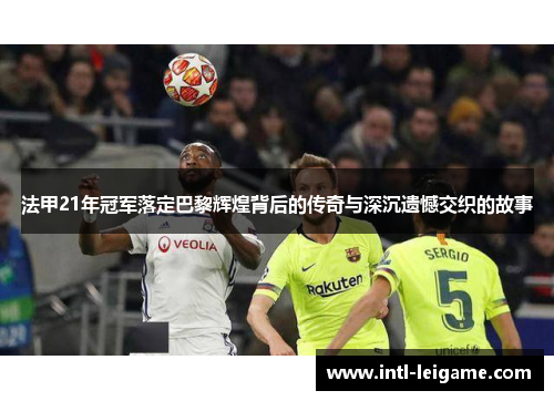 法甲21年冠军落定巴黎辉煌背后的传奇与深沉遗憾交织的故事 法甲21年冠军落定巴黎辉煌背后的传奇与深沉遗憾交织的故事