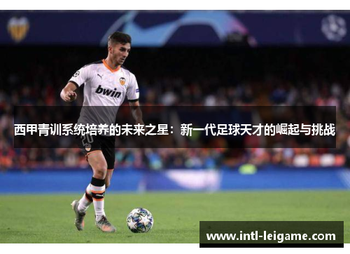 西甲青训系统培养的未来之星：新一代足球天才的崛起与挑战