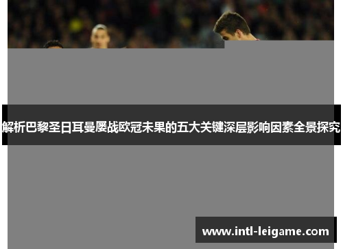 解析巴黎圣日耳曼屡战欧冠未果的五大关键深层影响因素全景探究