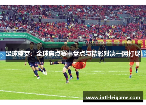 足球盛宴：全球焦点赛事盘点与精彩对决一网打尽