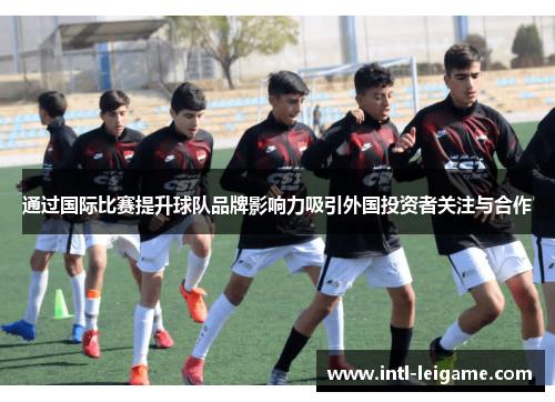 通过国际比赛提升球队品牌影响力吸引外国投资者关注与合作 通过国际比赛提升球队品牌影响力吸引外国投资者关注与合作