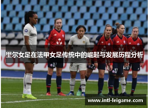 里尔女足在法甲女足传统中的崛起与发展历程分析 里尔女足在法甲女足传统中的崛起与发展历程分析