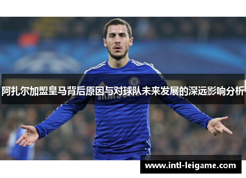 阿扎尔加盟皇马背后原因与对球队未来发展的深远影响分析 阿扎尔加盟皇马背后原因与对球队未来发展的深远影响分析