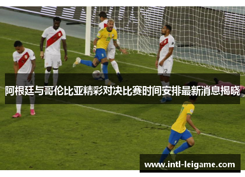 阿根廷与哥伦比亚精彩对决比赛时间安排最新消息揭晓 阿根廷与哥伦比亚精彩对决比赛时间安排最新消息揭晓