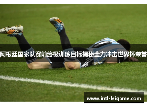 阿根廷国家队赛前终极训练目标揭秘全力冲击世界杯荣誉 阿根廷国家队赛前终极训练目标揭秘全力冲击世界杯荣誉
