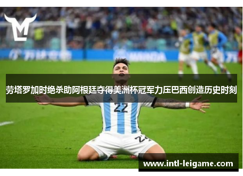 劳塔罗加时绝杀助阿根廷夺得美洲杯冠军力压巴西创造历史时刻 劳塔罗加时绝杀助阿根廷夺得美洲杯冠军力压巴西创造历史时刻