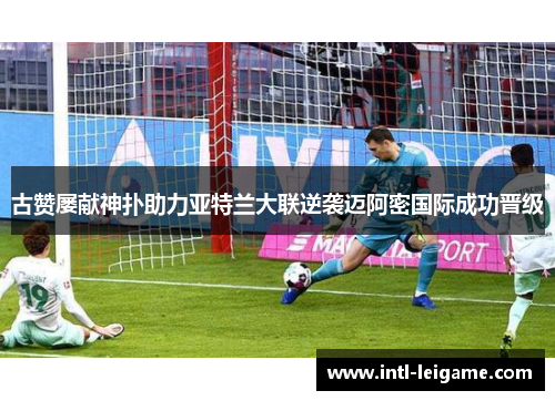 古赞屡献神扑助力亚特兰大联逆袭迈阿密国际成功晋级