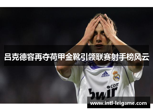 吕克德容再夺荷甲金靴引领联赛射手榜风云 吕克德容再夺荷甲金靴引领联赛射手榜风云