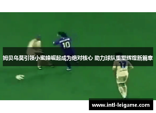 姆贝乌莫引领小蜜蜂崛起成为绝对核心 助力球队重塑辉煌新篇章 姆贝乌莫引领小蜜蜂崛起成为绝对核心 助力球队重塑辉煌新篇章