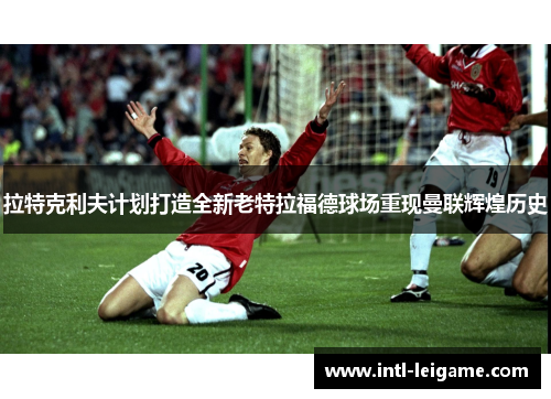 拉特克利夫计划打造全新老特拉福德球场重现曼联辉煌历史 拉特克利夫计划打造全新老特拉福德球场重现曼联辉煌历史