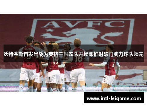 沃特金斯首发出战为英格兰国家队开场即推射破门助力球队领先