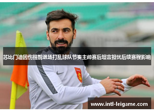 苏比门迪因伤提前退场打乱球队节奏主帅赛后坦言担忧后续赛程影响