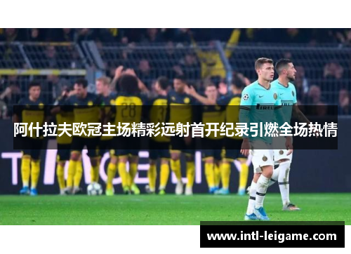 阿什拉夫欧冠主场精彩远射首开纪录引燃全场热情
