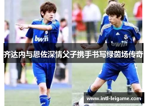齐达内与恩佐深情父子携手书写绿茵场传奇
