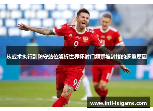 从战术执行到防守站位解析世界杯射门频繁被封堵的多重原因 从战术执行到防守站位解析世界杯射门频繁被封堵的多重原因