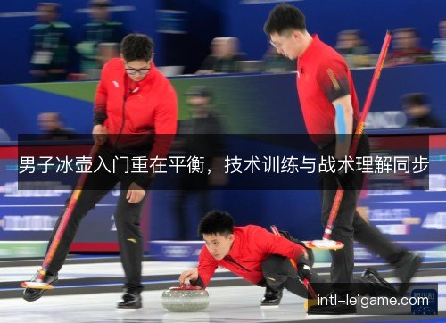男子冰壶入门重在平衡，技术训练与战术理解同步