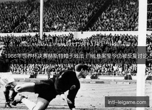 1966年世界杯决赛赫斯特帽子戏法 门线悬案至今仍被反复讨论