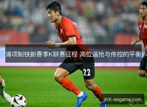 浦项制铁新赛季K联赛征程 高位逼抢与传控的平衡
